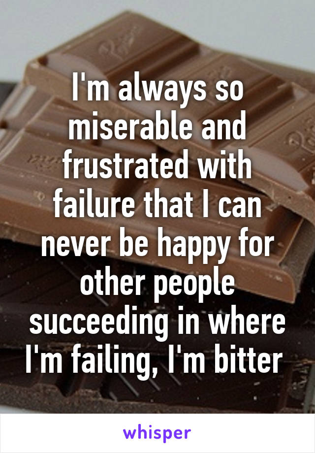 I'm always so miserable and frustrated with failure that I can never be happy for other people succeeding in where I'm failing, I'm bitter 