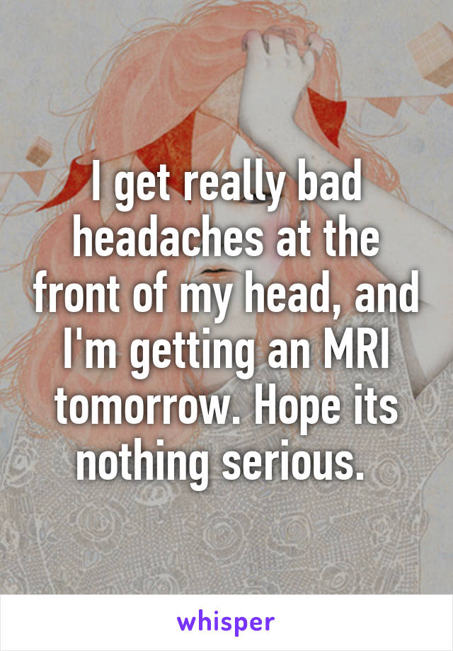 I get really bad headaches at the front of my head, and I'm getting an MRI tomorrow. Hope its nothing serious. 