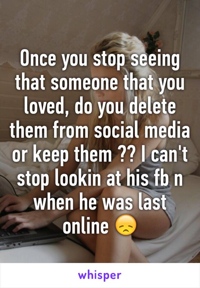 Once you stop seeing that someone that you loved, do you delete them from social media or keep them ?? I can't stop lookin at his fb n when he was last online 😞