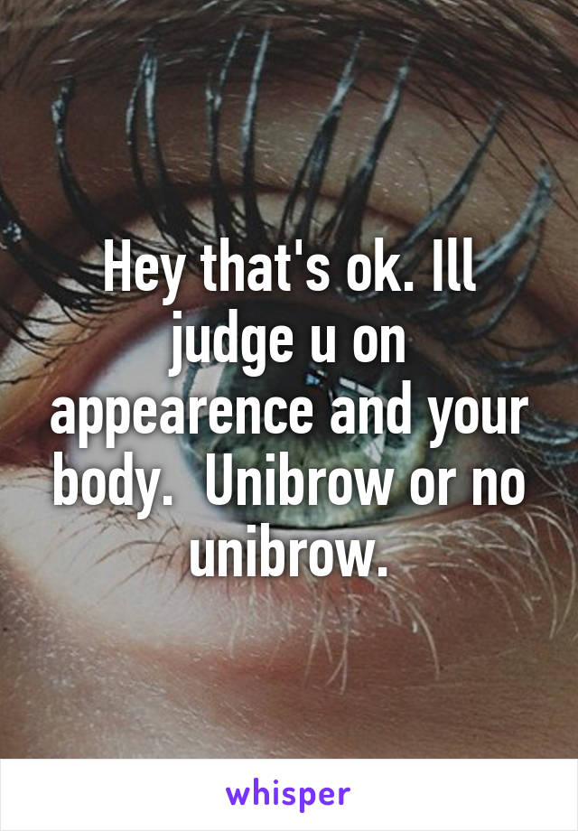 Hey that's ok. Ill judge u on appearence and your body.  Unibrow or no unibrow.