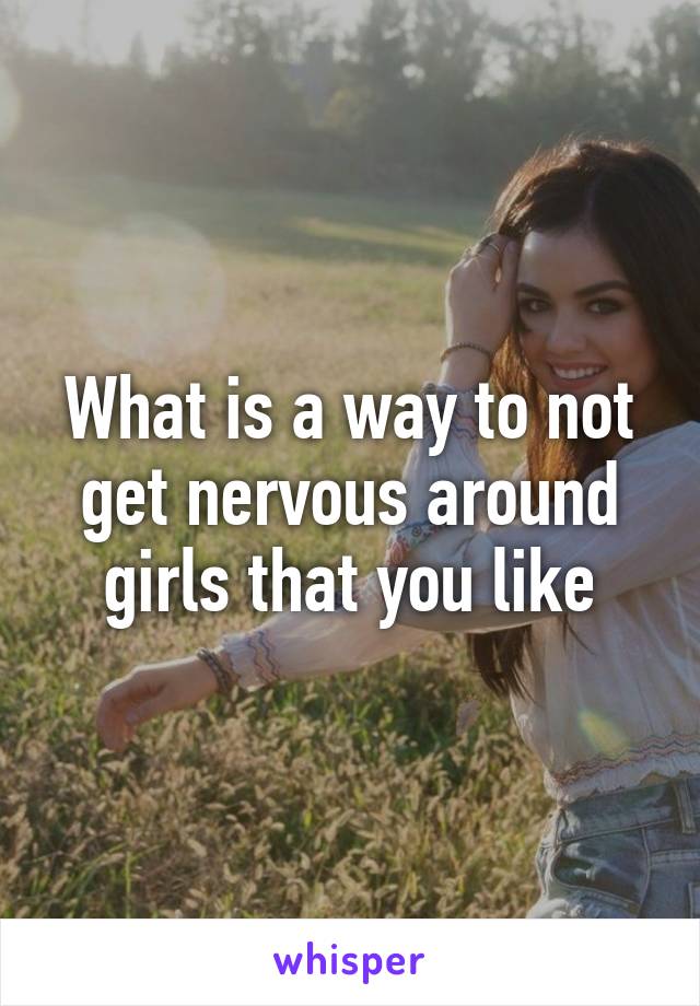 What is a way to not get nervous around girls that you like