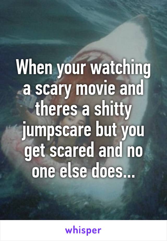 When your watching a scary movie and theres a shitty jumpscare but you get scared and no one else does...