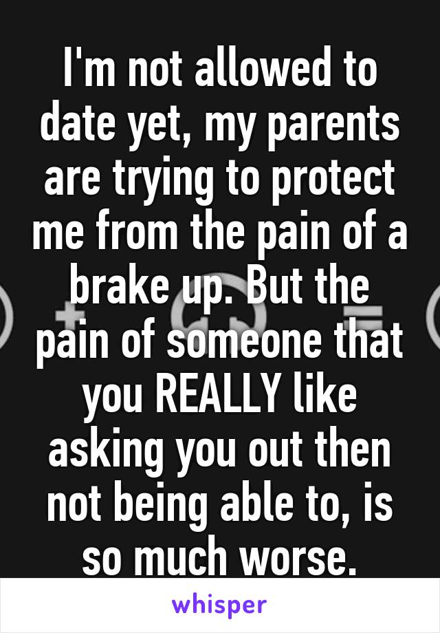 I'm not allowed to date yet, my parents are trying to protect me from the pain of a brake up. But the pain of someone that you REALLY like asking you out then not being able to, is so much worse.