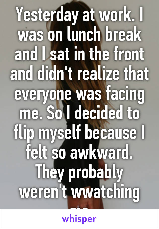 Yesterday at work. I was on lunch break and I sat in the front and didn't realize that everyone was facing me. So I decided to flip myself because I felt so awkward. They probably weren't wwatching me