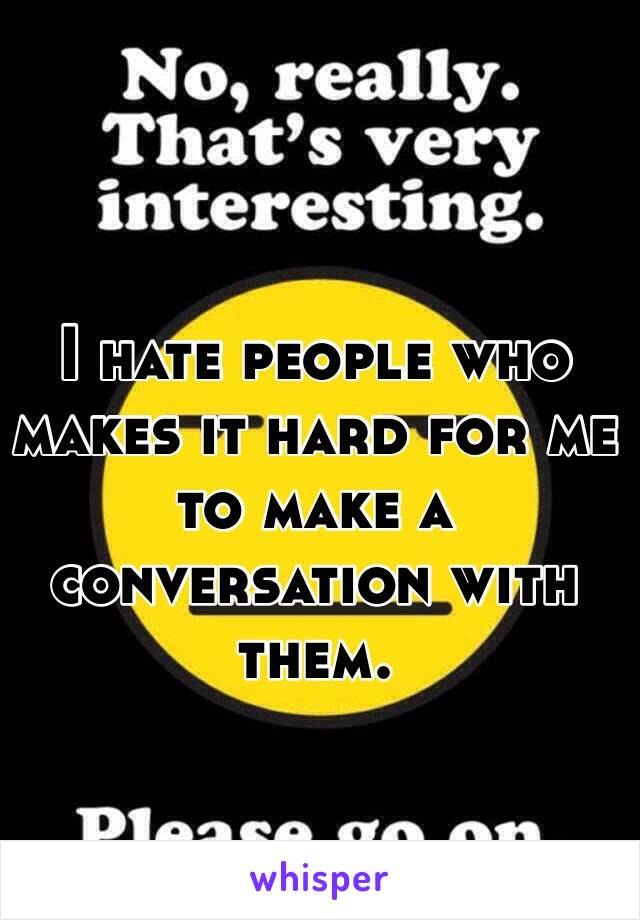 I hate people who makes it hard for me to make a conversation with them. 