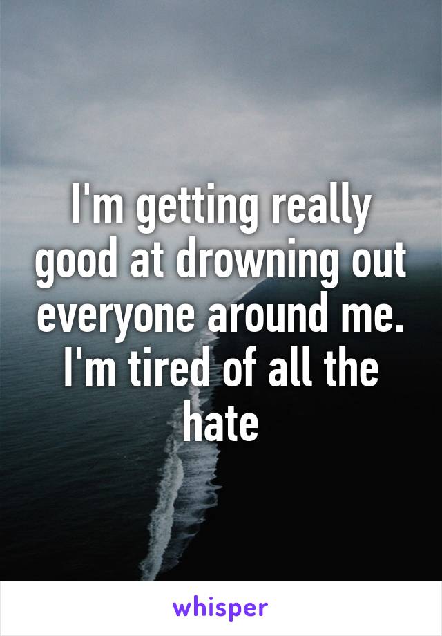 I'm getting really good at drowning out everyone around me. I'm tired of all the hate