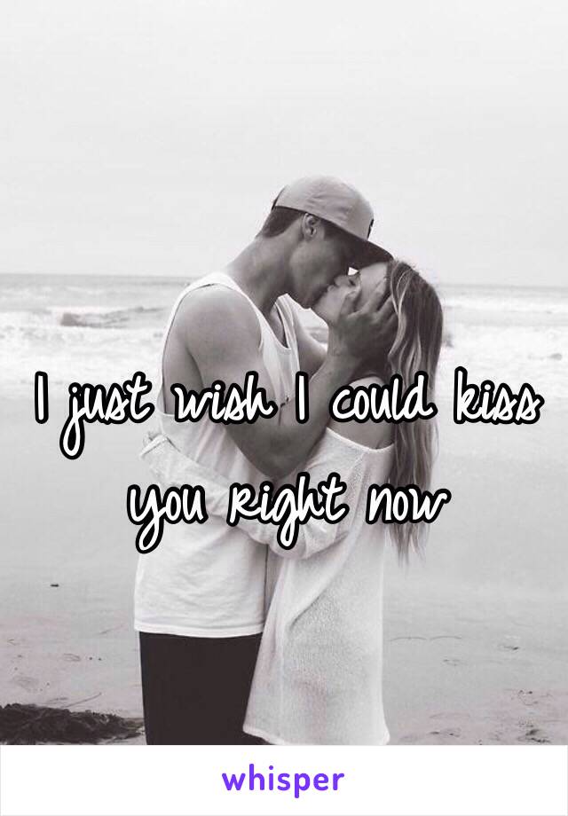 I just wish I could kiss you right now 
