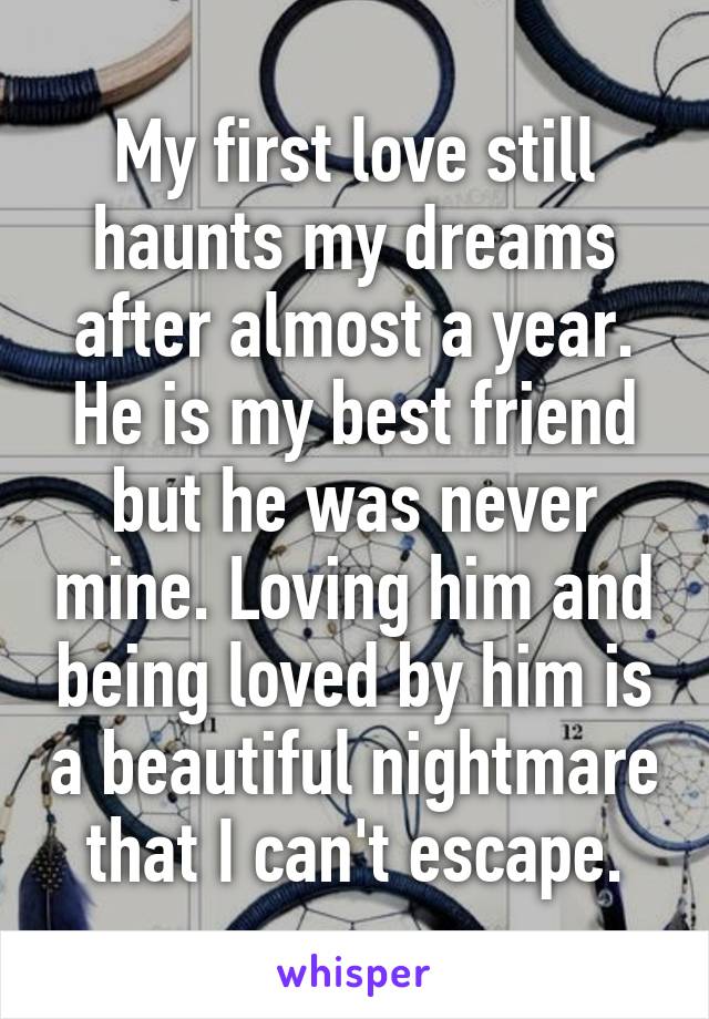 My first love still haunts my dreams after almost a year. He is my best friend but he was never mine. Loving him and being loved by him is a beautiful nightmare that I can't escape.