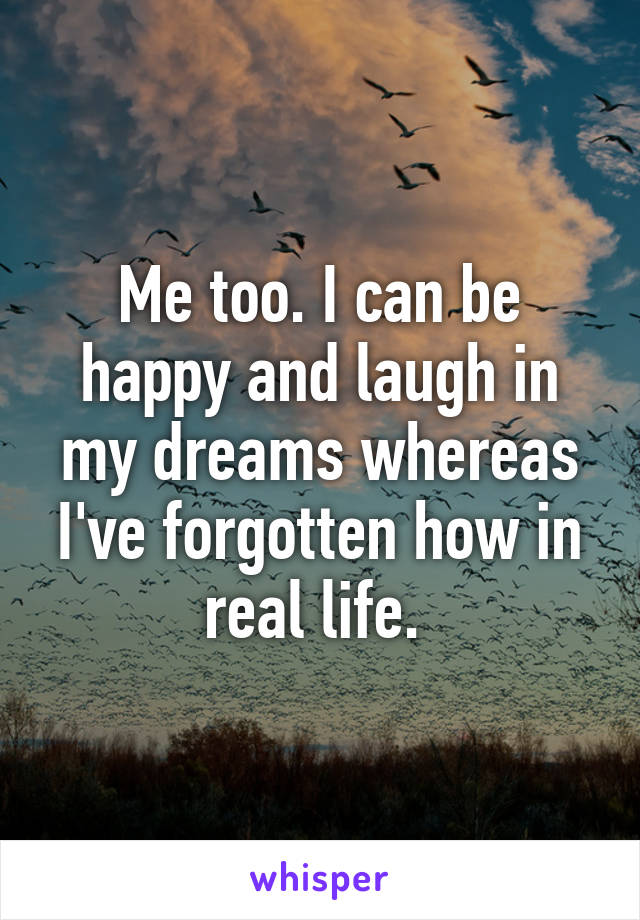 Me too. I can be happy and laugh in my dreams whereas I've forgotten how in real life. 