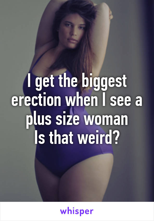 I get the biggest erection when I see a plus size woman
Is that weird?