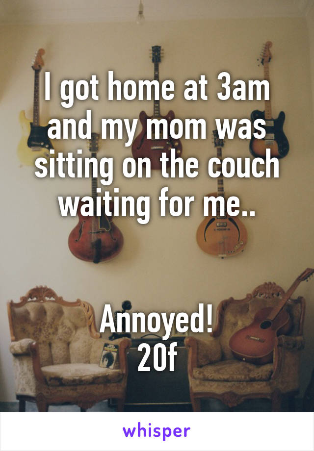 I got home at 3am and my mom was sitting on the couch waiting for me..


Annoyed!
20f