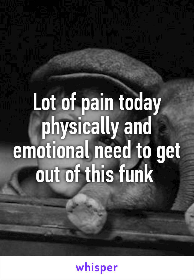 Lot of pain today physically and emotional need to get out of this funk 