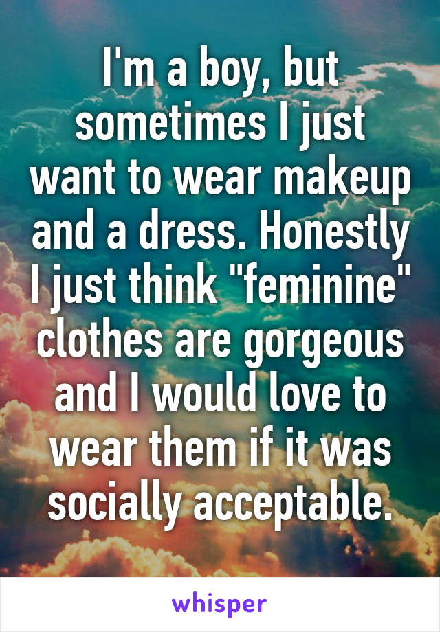 I'm a boy, but sometimes I just want to wear makeup and a dress. Honestly I just think "feminine" clothes are gorgeous and I would love to wear them if it was socially acceptable.
