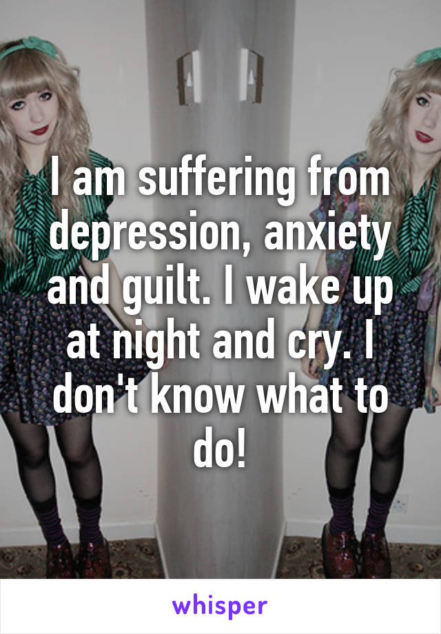 I am suffering from depression, anxiety and guilt. I wake up at night and cry. I don't know what to do!