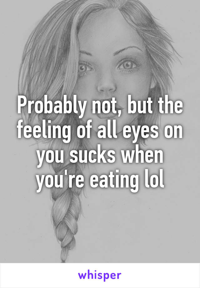 Probably not, but the feeling of all eyes on you sucks when you're eating lol