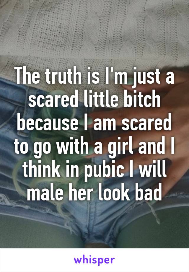 The truth is I'm just a scared little bitch because I am scared to go with a girl and I think in pubic I will male her look bad