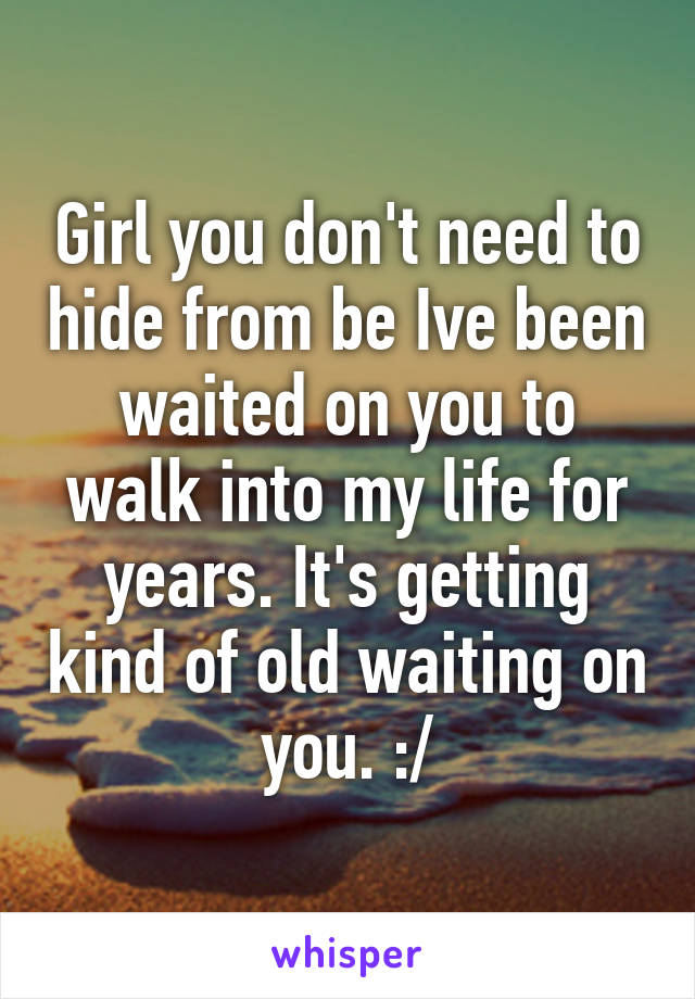 Girl you don't need to hide from be Ive been waited on you to walk into my life for years. It's getting kind of old waiting on you. :/