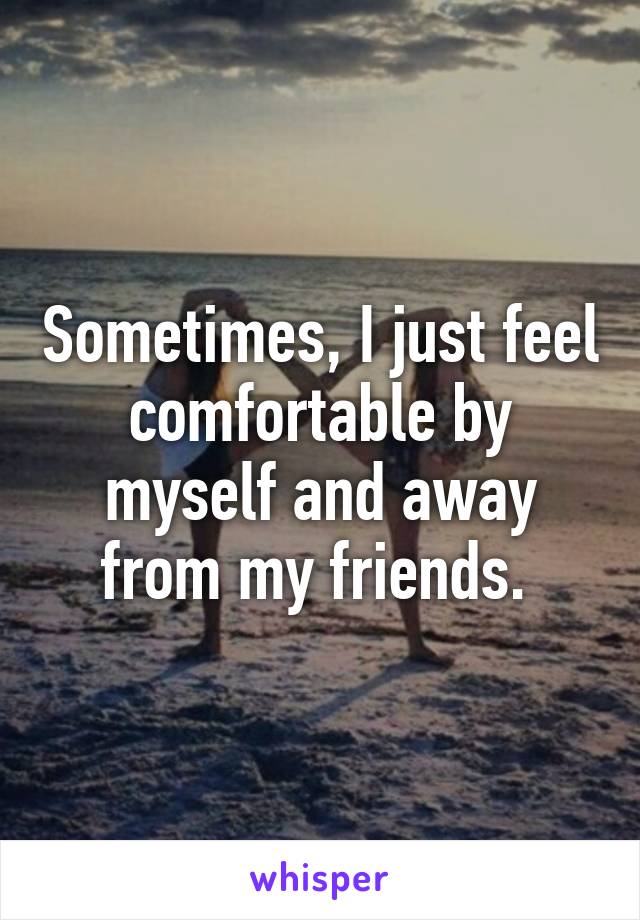 Sometimes, I just feel comfortable by myself and away from my friends. 