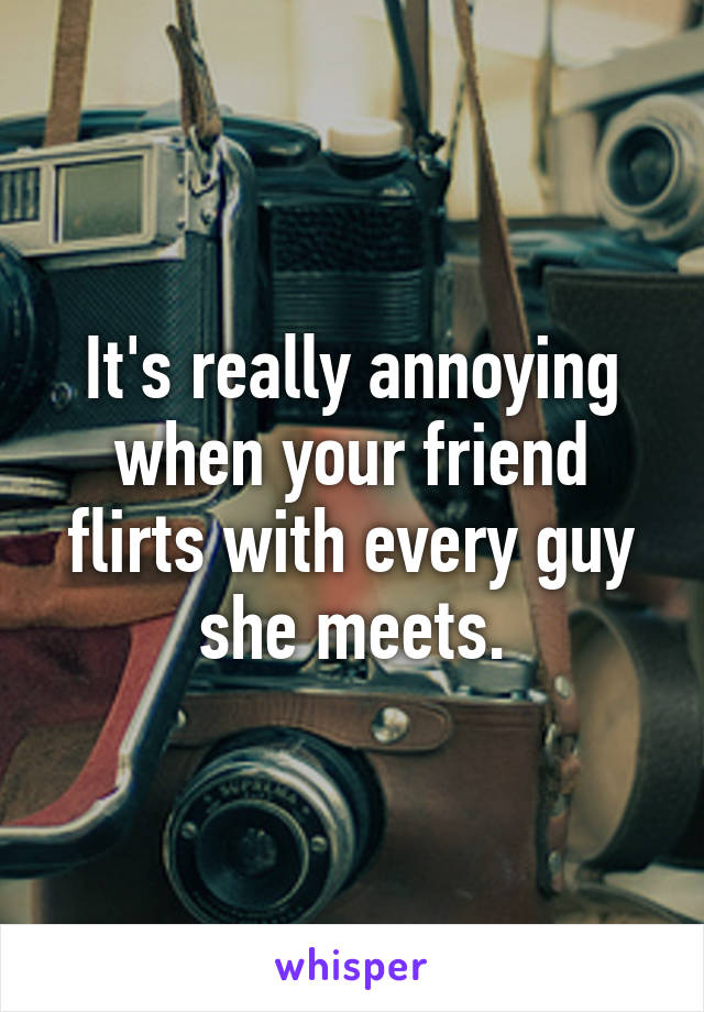 It's really annoying when your friend flirts with every guy she meets.