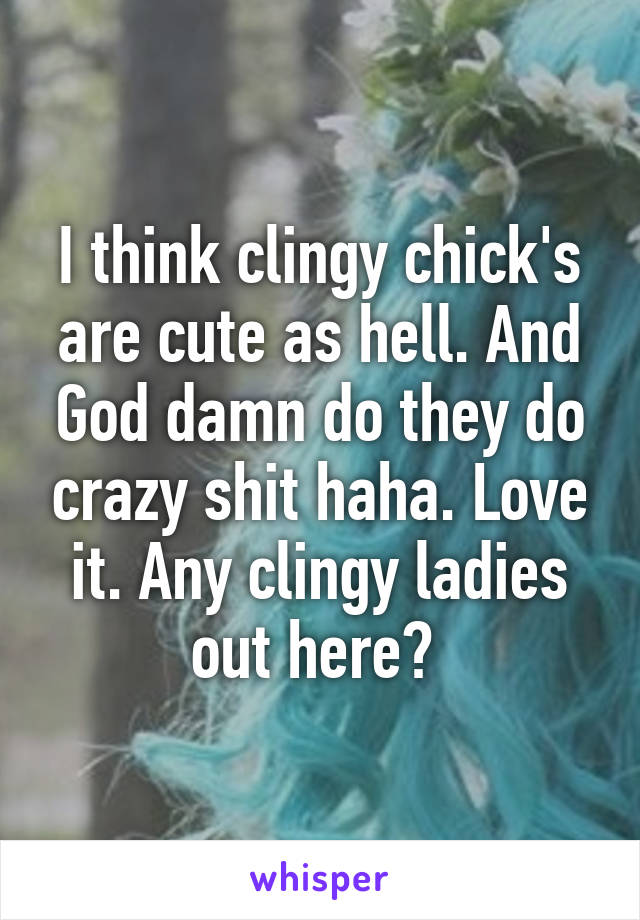 I think clingy chick's are cute as hell. And God damn do they do crazy shit haha. Love it. Any clingy ladies out here? 