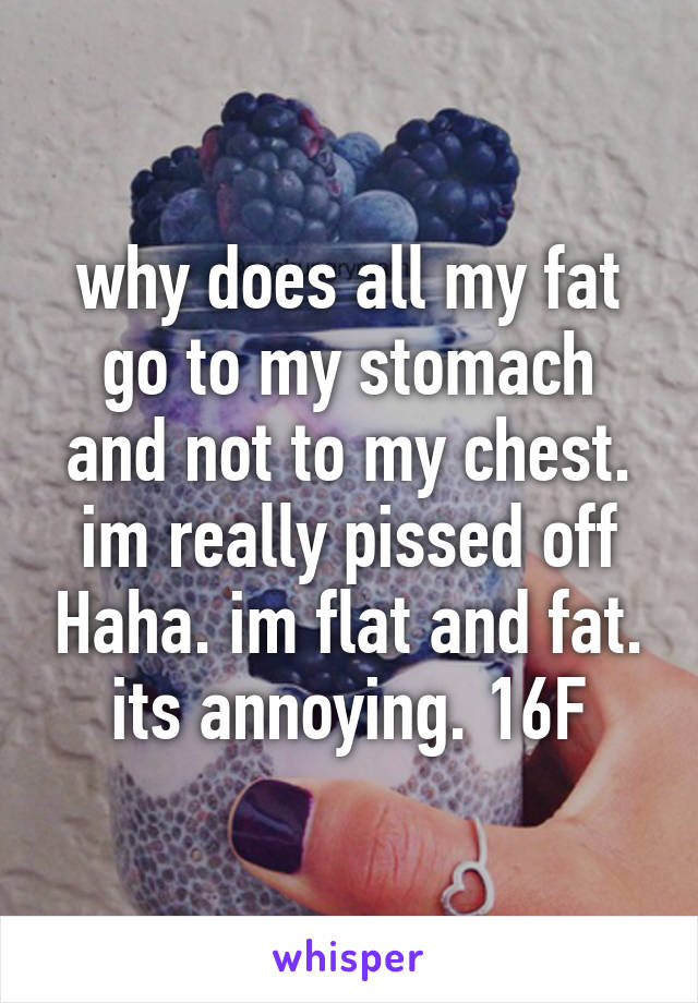 why does all my fat go to my stomach and not to my chest. im really pissed off Haha. im flat and fat. its annoying. 16F