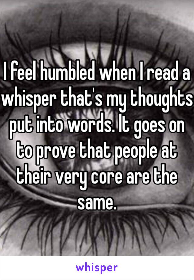 I feel humbled when I read a whisper that's my thoughts put into words. It goes on to prove that people at their very core are the same. 