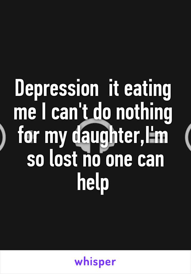 Depression  it eating  me I can't do nothing  for my daughter,I'm  so lost no one can help 