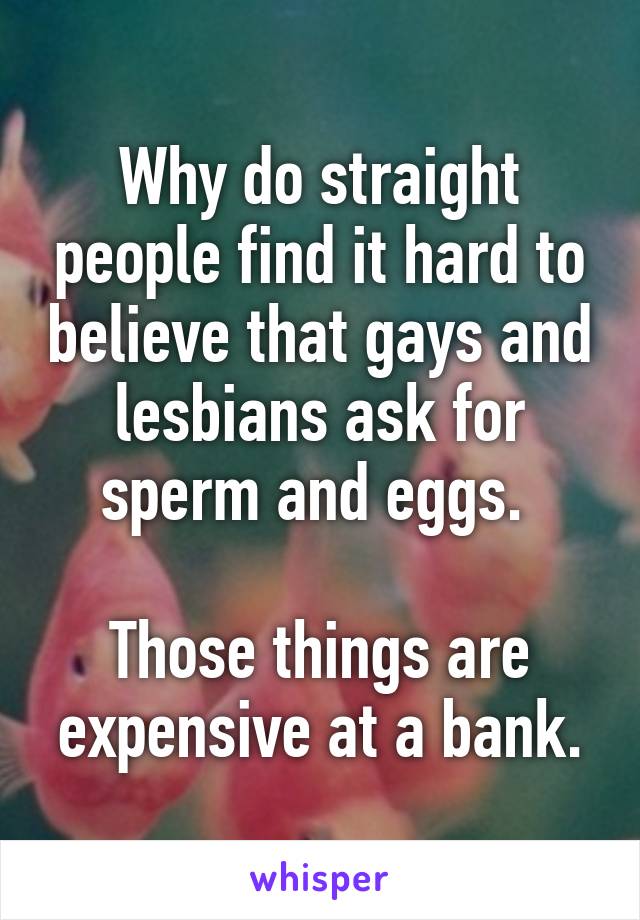 Why do straight people find it hard to believe that gays and lesbians ask for sperm and eggs. 

Those things are expensive at a bank.