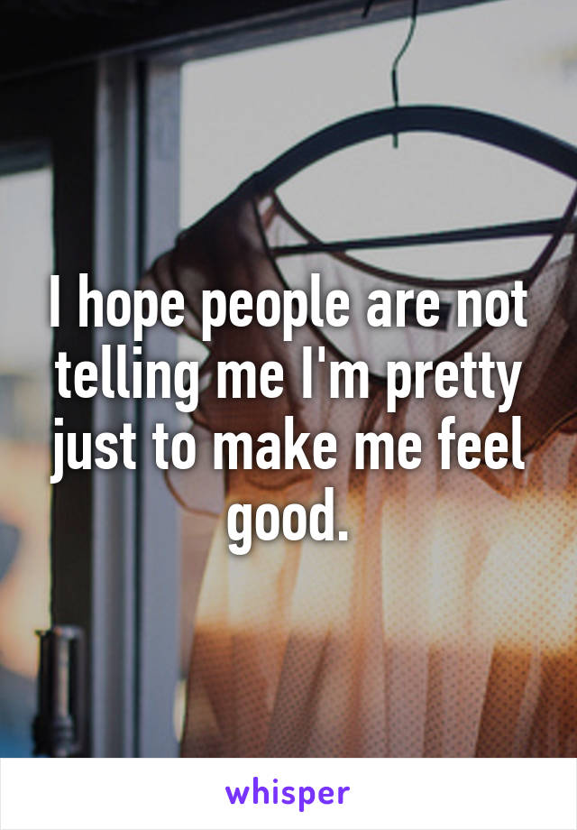 I hope people are not telling me I'm pretty just to make me feel good.