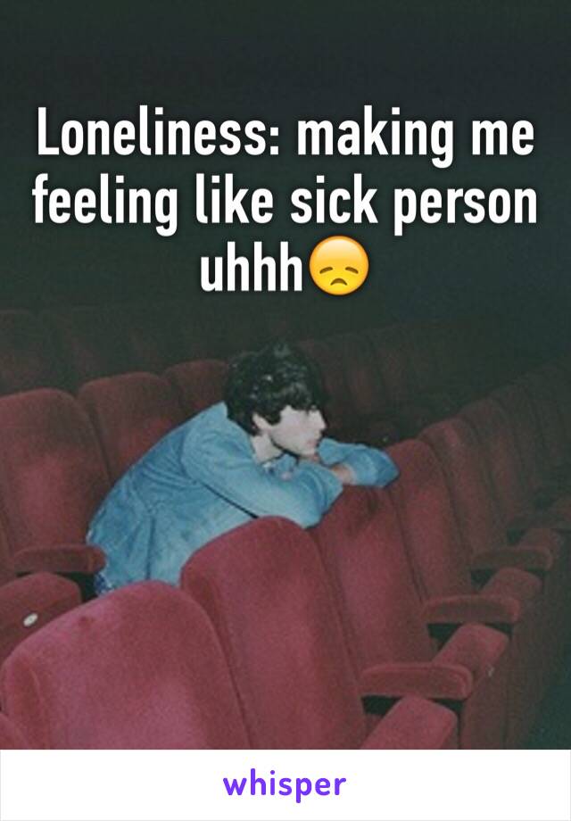 Loneliness: making me feeling like sick person uhhh😞