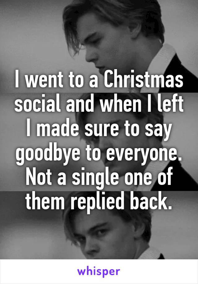 I went to a Christmas social and when I left I made sure to say goodbye to everyone. Not a single one of them replied back.