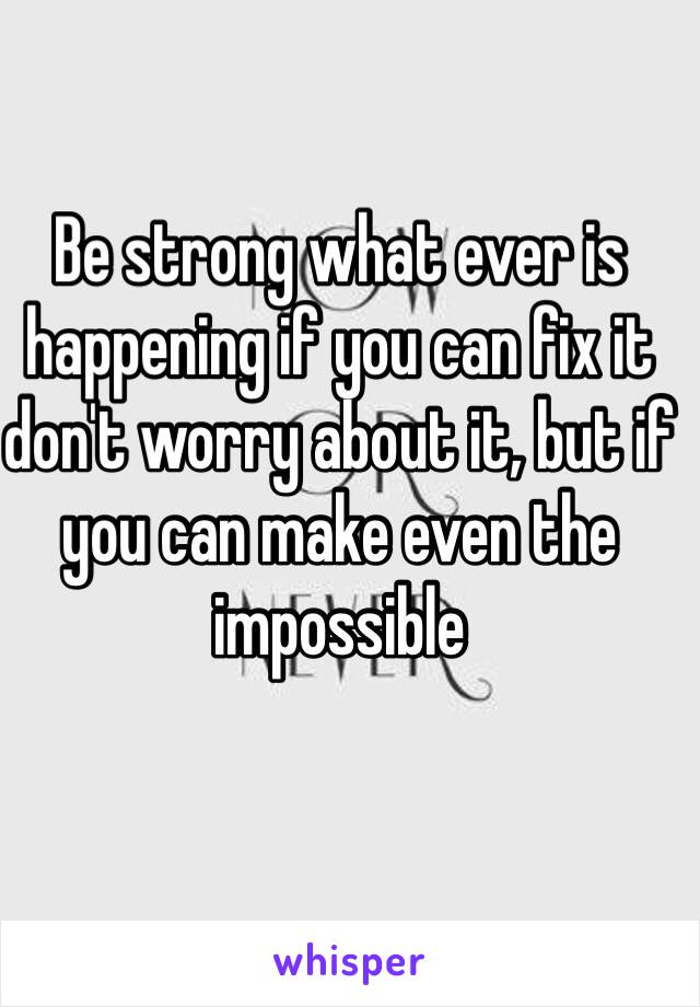 Be strong what ever is happening if you can fix it don't worry about it, but if you can make even the impossible