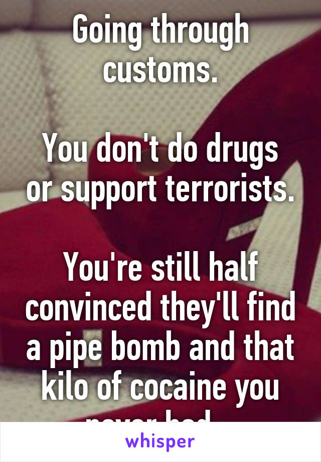 Going through customs.

You don't do drugs or support terrorists.

You're still half convinced they'll find a pipe bomb and that kilo of cocaine you never had...