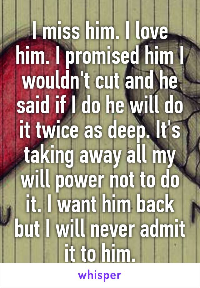 I miss him. I love him. I promised him I wouldn't cut and he said if I do he will do it twice as deep. It's taking away all my will power not to do it. I want him back but I will never admit it to him.