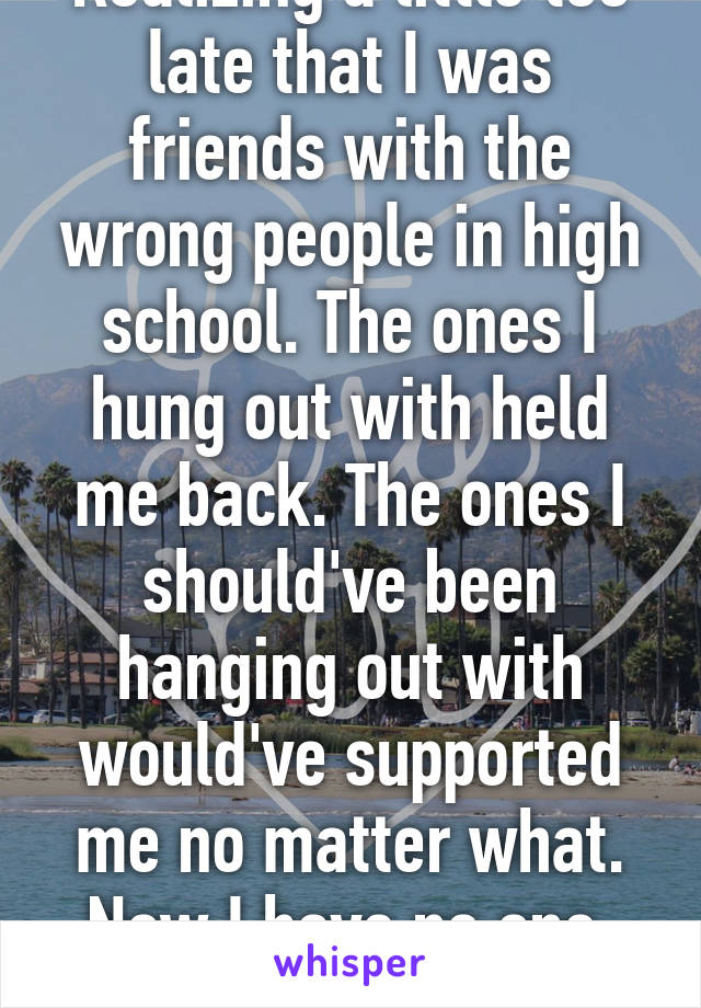 Realizing a little too late that I was friends with the wrong people in high school. The ones I hung out with held me back. The ones I should've been hanging out with would've supported me no matter what. Now I have no one. Such is life.