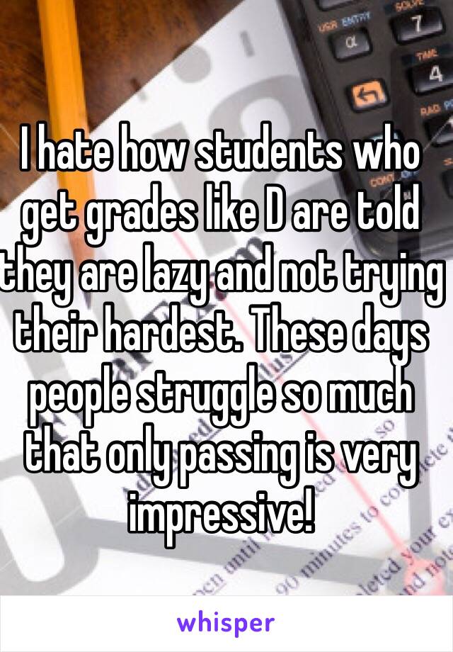 I hate how students who get grades like D are told they are lazy and not trying their hardest. These days people struggle so much that only passing is very impressive!