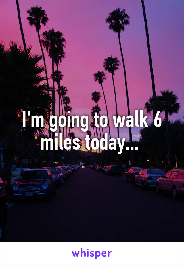 I'm going to walk 6 miles today... 