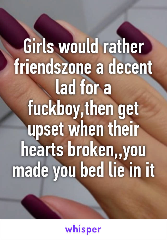 Girls would rather friendszone a decent lad for a fuckboy,then get upset when their hearts broken,,you made you bed lie in it 