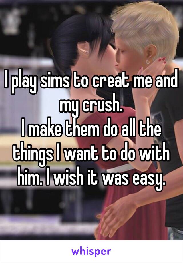 I play sims to creat me and my crush.
I make them do all the things I want to do with him. I wish it was easy.