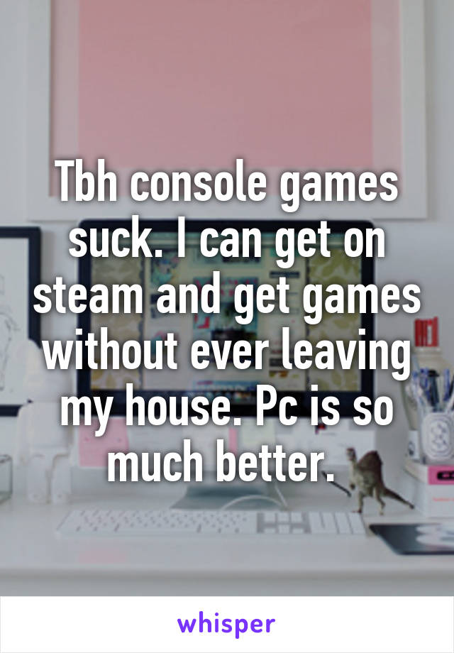 Tbh console games suck. I can get on steam and get games without ever leaving my house. Pc is so much better. 