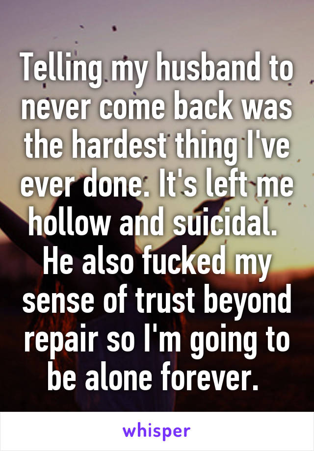 Telling my husband to never come back was the hardest thing I've ever done. It's left me hollow and suicidal. 
He also fucked my sense of trust beyond repair so I'm going to be alone forever. 