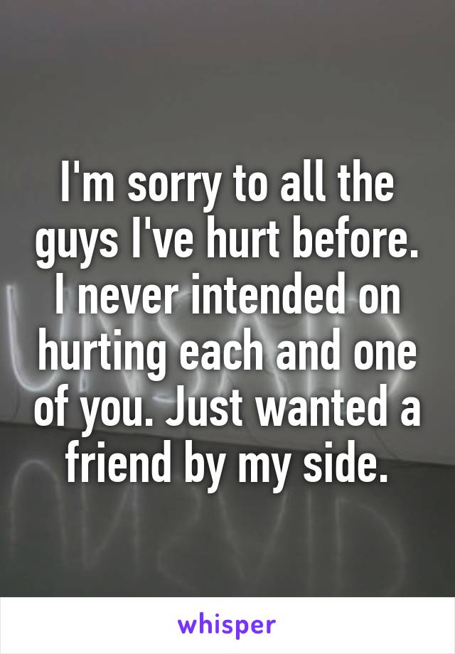 I'm sorry to all the guys I've hurt before. I never intended on hurting each and one of you. Just wanted a friend by my side.