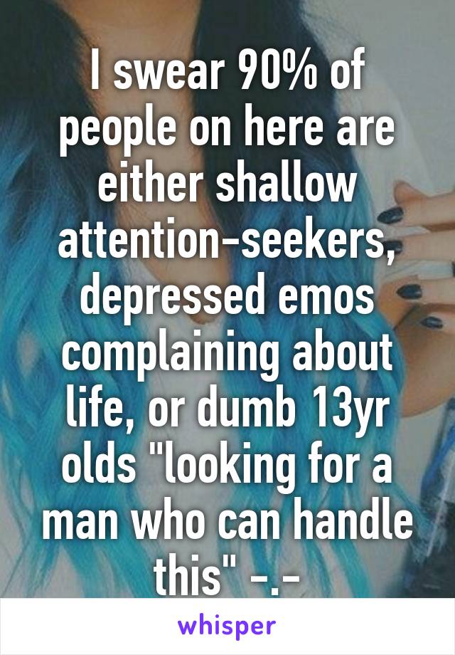 I swear 90% of people on here are either shallow attention-seekers, depressed emos complaining about life, or dumb 13yr olds "looking for a man who can handle this" -.-