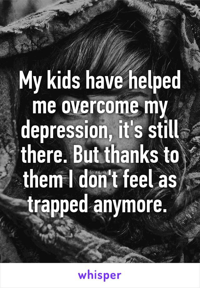 My kids have helped me overcome my depression, it's still there. But thanks to them I don't feel as trapped anymore. 