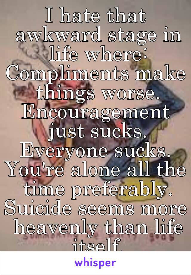 I hate that awkward stage in life where:
Compliments make things worse.
Encouragement just sucks.
Everyone sucks.
You're alone all the time preferably.
Suicide seems more heavenly than life itself.