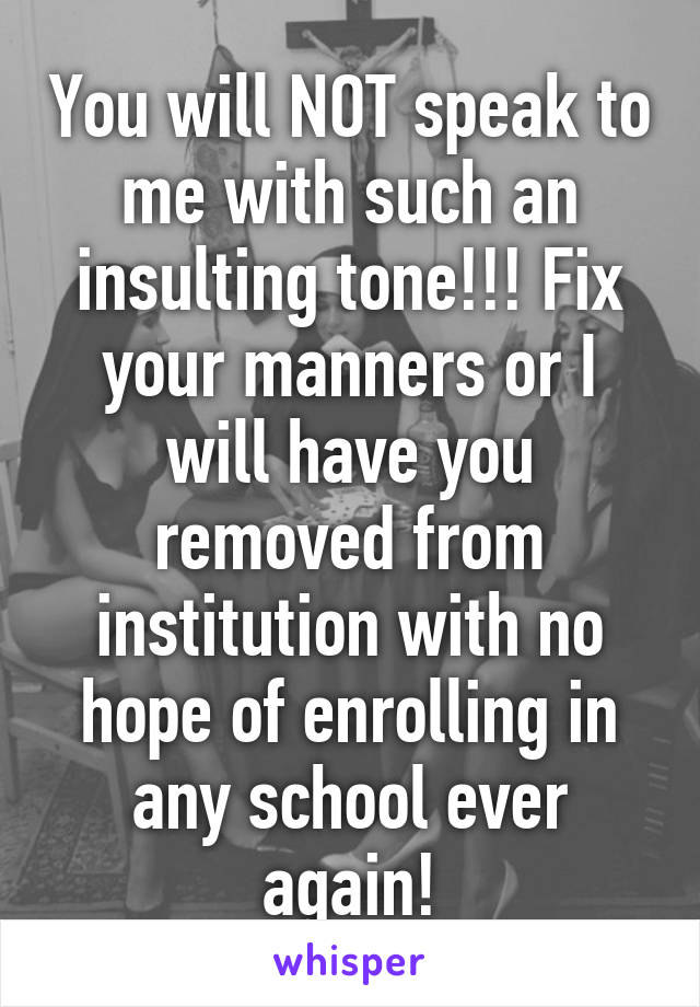 You will NOT speak to me with such an insulting tone!!! Fix your manners or I will have you removed from institution with no hope of enrolling in any school ever again!