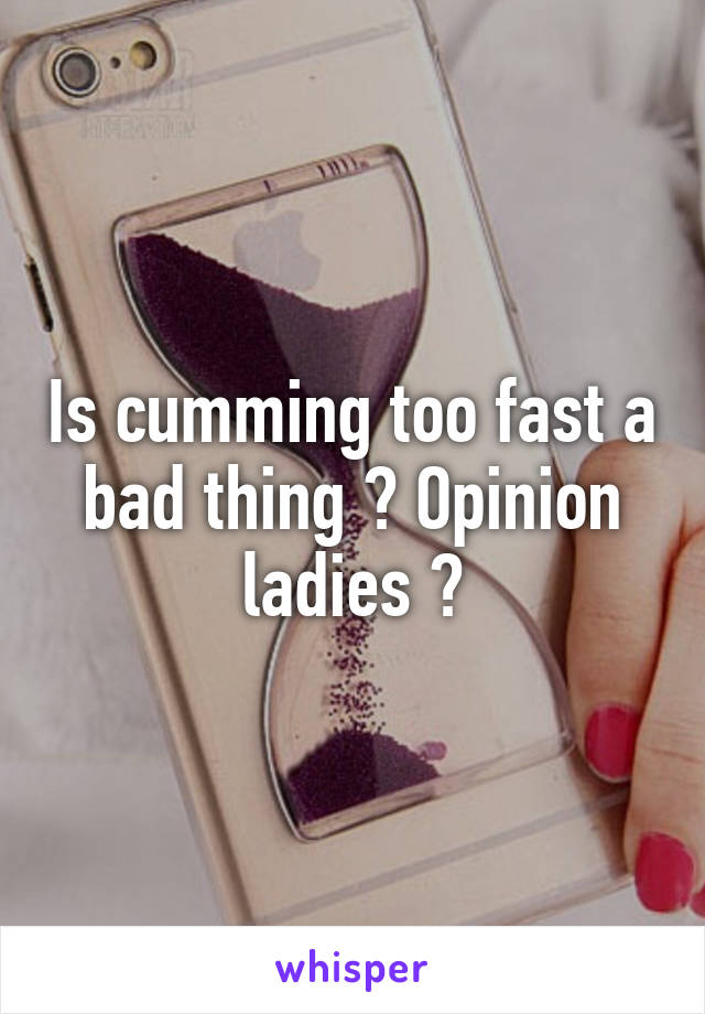 Is cumming too fast a bad thing ? Opinion ladies ?