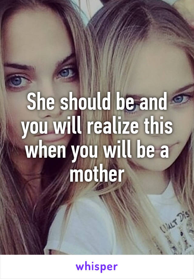 She should be and you will realize this when you will be a mother