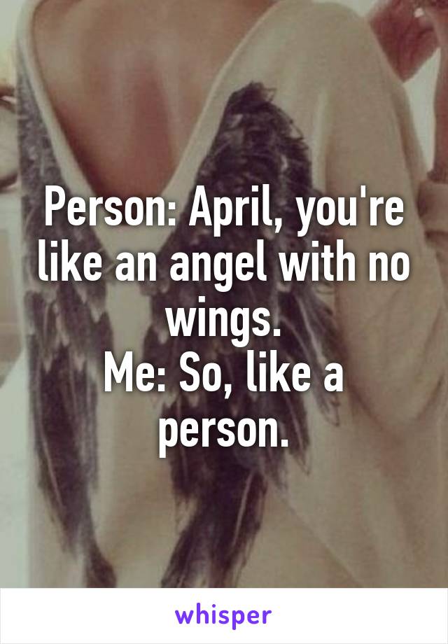 Person: April, you're like an angel with no wings.
Me: So, like a person.