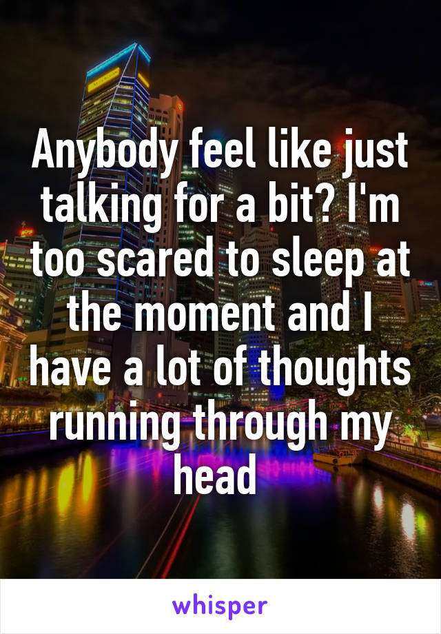 Anybody feel like just talking for a bit? I'm too scared to sleep at the moment and I have a lot of thoughts running through my head 